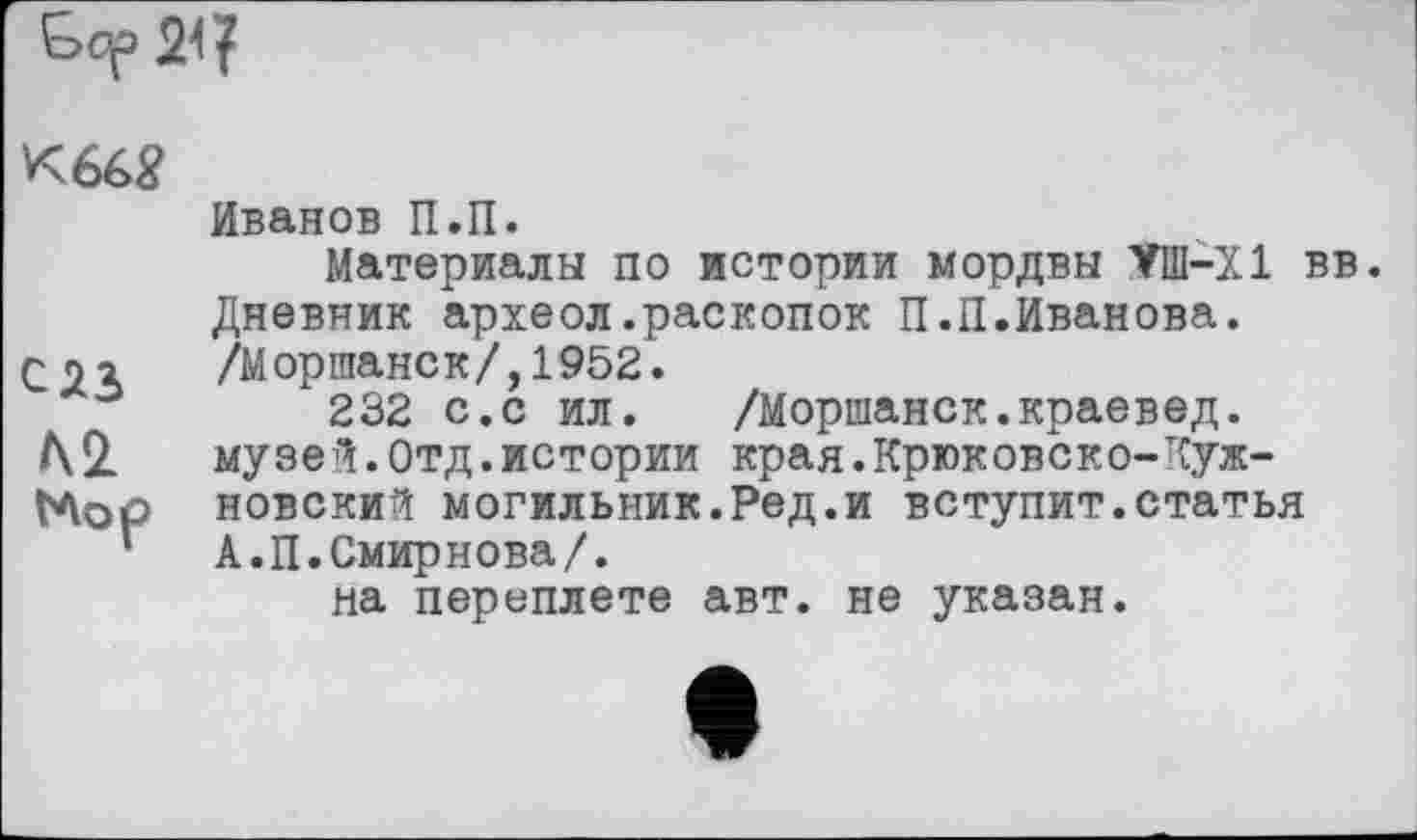 ﻿
К66Я
сяз
Mop
Иванов П.П.
Материалы по истории мордвы VIII—XI вв. Дневник археол.раскопок П.П.Иванова.
/Моршанск/,1952.
232 с.с ил.	/Моршанск.краевед,
музей.Отд.истории края.Крюковско-Лужковский могильник.Ред.и вступит.статья А.П.Смирнова/.
на переплете авт. не указан.